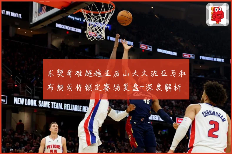 东契奇难超越亚历山大文班亚马和布朗或将锁定赛场复盘-深度解析