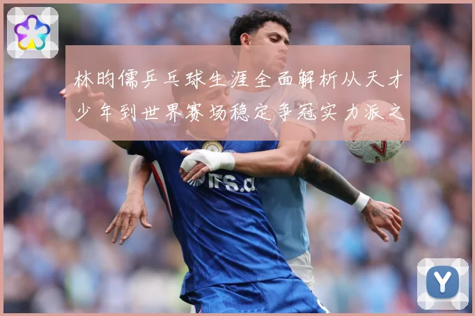 林昀儒乒乓球生涯全面解析从天才少年到世界赛场稳定争冠实力派之路-深度解析