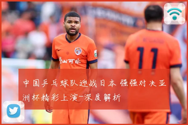 中国乒乓球队迎战日本 强强对决亚洲杯精彩上演-深度解析