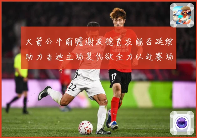 火箭公牛前瞻谢泼德首发能否延续助力吉迪主场复仇欲全力以赴赛场复盘-深度解析