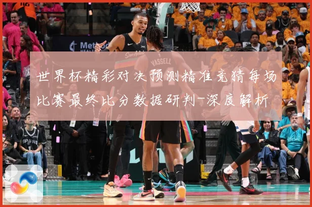 世界杯精彩对决预测精准竞猜每场比赛最终比分数据研判-深度解析