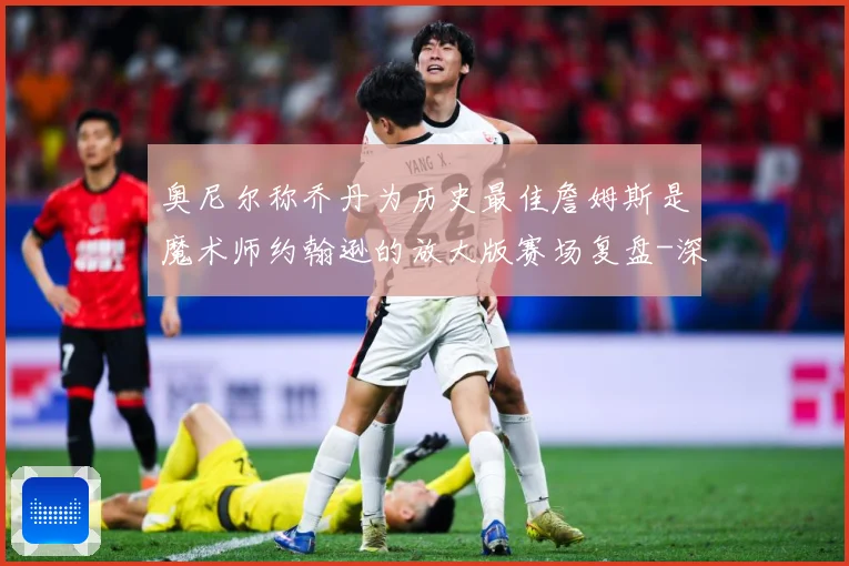 奥尼尔称乔丹为历史最佳詹姆斯是魔术师约翰逊的放大版赛场复盘-深度解析