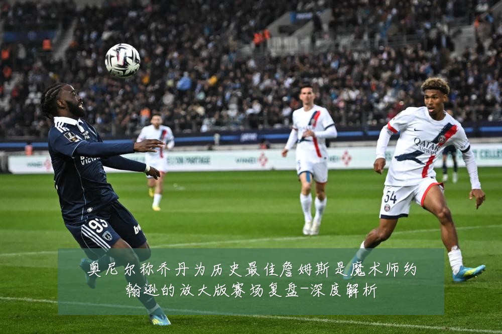 奥尼尔称乔丹为历史最佳詹姆斯是魔术师约翰逊的放大版赛场复盘-深度解析
