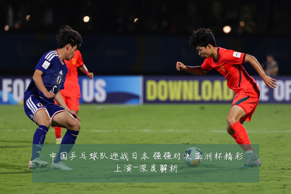 中国乒乓球队迎战日本 强强对决亚洲杯精彩上演-深度解析