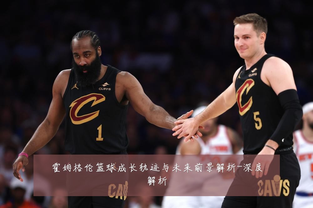 霍姆格伦篮球成长轨迹与未来前景解析-深度解析